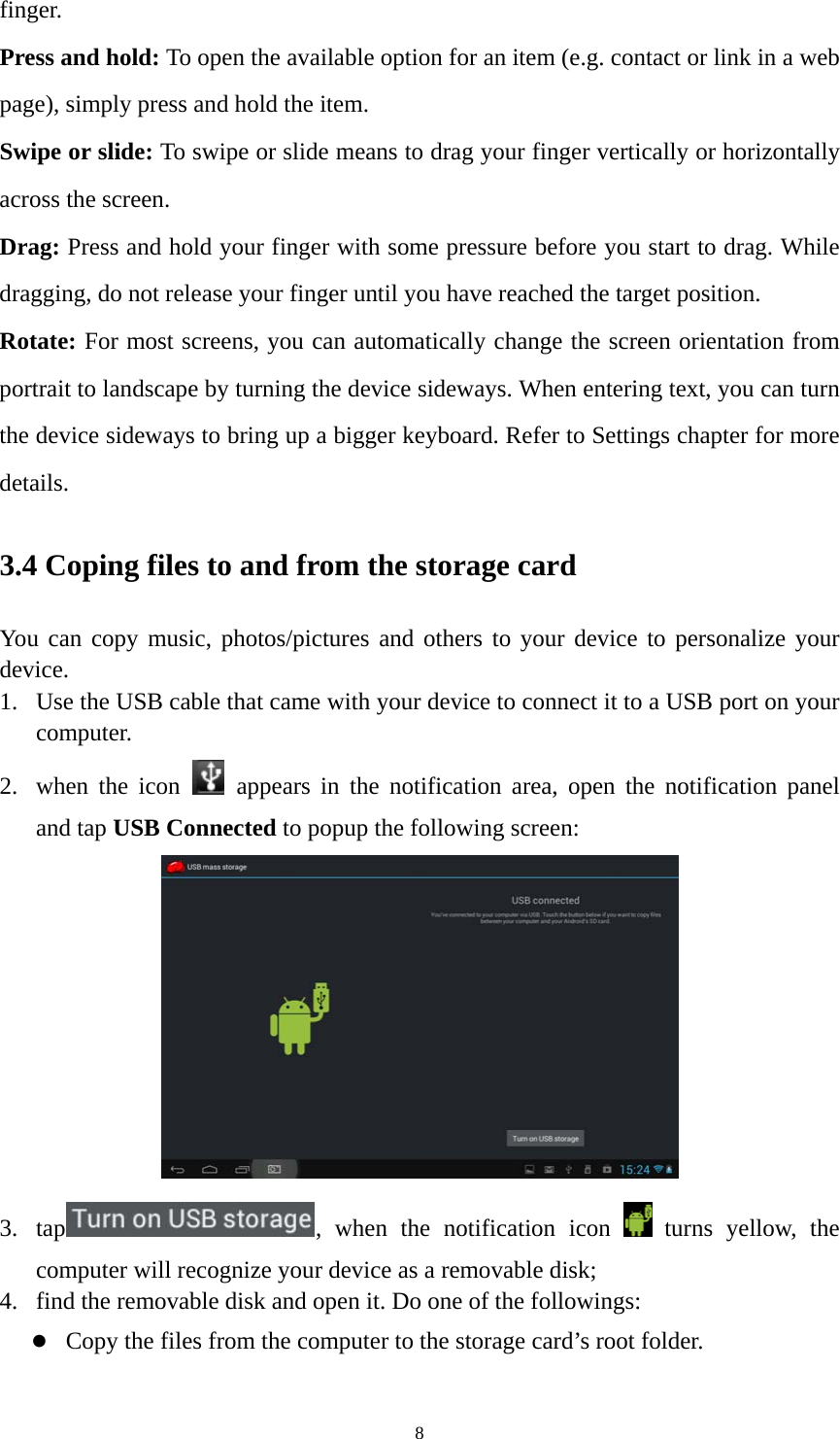 8 finger. Press and hold: To open the available option for an item (e.g. contact or link in a web page), simply press and hold the item. Swipe or slide: To swipe or slide means to drag your finger vertically or horizontally across the screen.   Drag: Press and hold your finger with some pressure before you start to drag. While dragging, do not release your finger until you have reached the target position. Rotate: For most screens, you can automatically change the screen orientation from portrait to landscape by turning the device sideways. When entering text, you can turn the device sideways to bring up a bigger keyboard. Refer to Settings chapter for more details.  3.4 Coping files to and from the storage card You can copy music, photos/pictures and others to your device to personalize your device.  1. Use the USB cable that came with your device to connect it to a USB port on your computer.  2. when the icon   appears in the notification area, open the notification panel and tap USB Connected to popup the following screen:    3. tap , when the notification icon   turns yellow, the computer will recognize your device as a removable disk; 4. find the removable disk and open it. Do one of the followings: z Copy the files from the computer to the storage card’s root folder. 