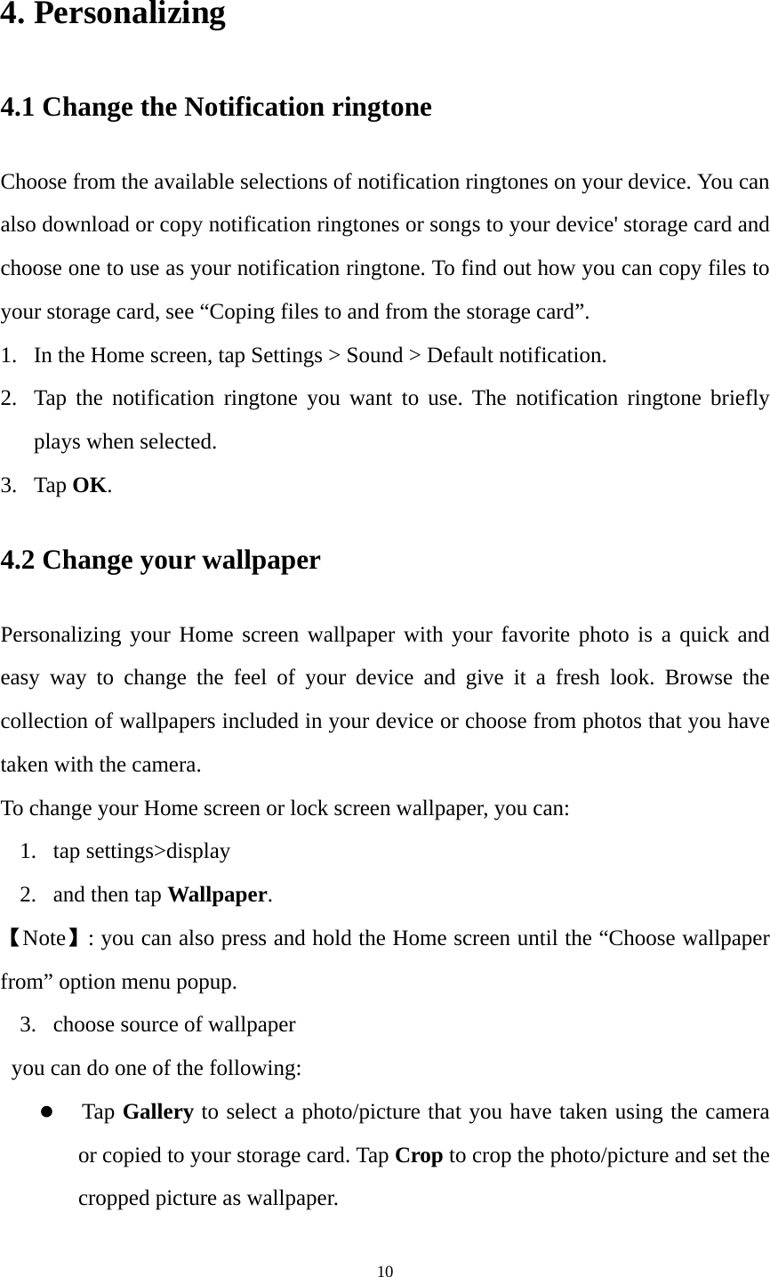 10 4. Personalizing   4.1 Change the Notification ringtone   Choose from the available selections of notification ringtones on your device. You can also download or copy notification ringtones or songs to your device&apos; storage card and choose one to use as your notification ringtone. To find out how you can copy files to your storage card, see “Coping files to and from the storage card”. 1. In the Home screen, tap Settings &gt; Sound &gt; Default notification. 2. Tap the notification ringtone you want to use. The notification ringtone briefly plays when selected. 3. Tap OK. 4.2 Change your wallpaper Personalizing your Home screen wallpaper with your favorite photo is a quick and easy way to change the feel of your device and give it a fresh look. Browse the collection of wallpapers included in your device or choose from photos that you have taken with the camera. To change your Home screen or lock screen wallpaper, you can: 1. tap settings&gt;display 2. and then tap Wallpaper. 【Note】: you can also press and hold the Home screen until the “Choose wallpaper from” option menu popup. 3. choose source of wallpaper you can do one of the following: z  Tap Gallery to select a photo/picture that you have taken using the camera or copied to your storage card. Tap Crop to crop the photo/picture and set the cropped picture as wallpaper. 