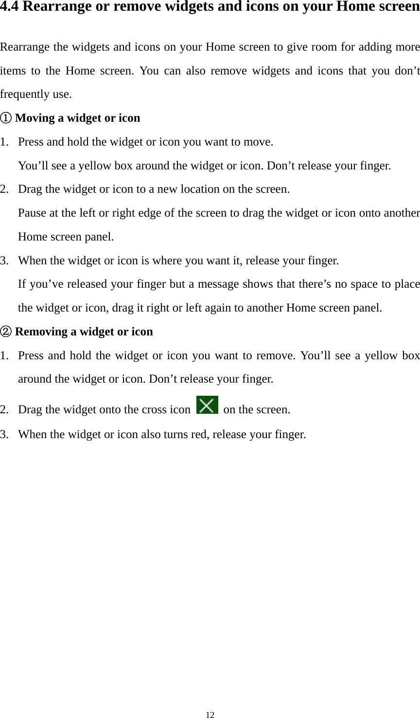 12 4.4 Rearrange or remove widgets and icons on your Home screen Rearrange the widgets and icons on your Home screen to give room for adding more items to the Home screen. You can also remove widgets and icons that you don’t frequently use. ① Moving a widget or icon 1. Press and hold the widget or icon you want to move.   You’ll see a yellow box around the widget or icon. Don’t release your finger. 2. Drag the widget or icon to a new location on the screen. Pause at the left or right edge of the screen to drag the widget or icon onto another Home screen panel. 3. When the widget or icon is where you want it, release your finger. If you’ve released your finger but a message shows that there’s no space to place the widget or icon, drag it right or left again to another Home screen panel. ② Removing a widget or icon 1. Press and hold the widget or icon you want to remove. You’ll see a yellow box around the widget or icon. Don’t release your finger.   2. Drag the widget onto the cross icon   on the screen.   3. When the widget or icon also turns red, release your finger. 