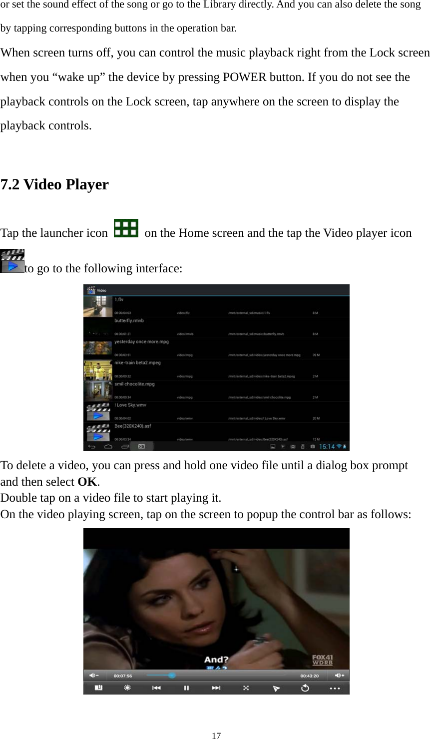 17 or set the sound effect of the song or go to the Library directly. And you can also delete the song by tapping corresponding buttons in the operation bar. When screen turns off, you can control the music playback right from the Lock screen when you “wake up” the device by pressing POWER button. If you do not see the playback controls on the Lock screen, tap anywhere on the screen to display the playback controls.  7.2 Video Player Tap the launcher icon    on the Home screen and the tap the Video player icon to go to the following interface:  To delete a video, you can press and hold one video file until a dialog box prompt   and then select OK. Double tap on a video file to start playing it.   On the video playing screen, tap on the screen to popup the control bar as follows:     