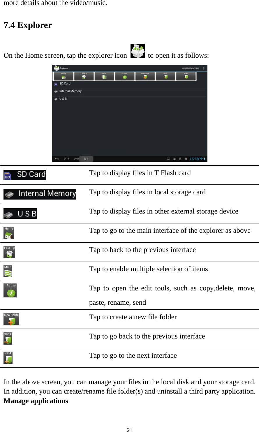 21 more details about the video/music.   7.4 Explorer On the Home screen, tap the explorer icon   to open it as follows:   Tap to display files in T Flash card    Tap to display files in local storage card  Tap to display files in other external storage device  Tap to go to the main interface of the explorer as above  Tap to back to the previous interface    Tap to enable multiple selection of items  Tap to open the edit tools, such as copy,delete, move, paste, rename, send    Tap to create a new file folder  Tap to go back to the previous interface  Tap to go to the next interface  In the above screen, you can manage your files in the local disk and your storage card. In addition, you can create/rename file folder(s) and uninstall a third party application.   Manage applications 