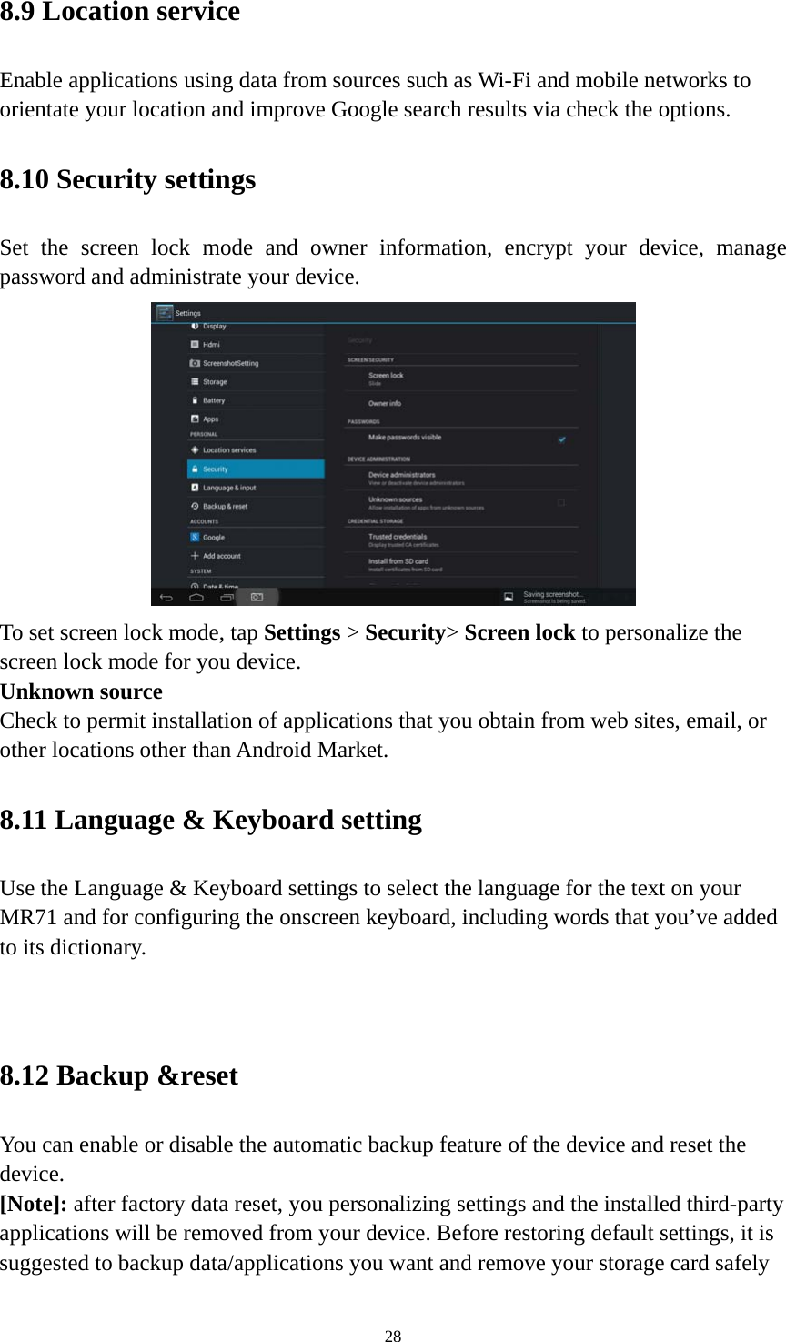 28 8.9 Location service   Enable applications using data from sources such as Wi-Fi and mobile networks to orientate your location and improve Google search results via check the options. 8.10 Security settings Set the screen lock mode and owner information, encrypt your device, manage password and administrate your device.    To set screen lock mode, tap Settings &gt; Security&gt; Screen lock to personalize the screen lock mode for you device. Unknown source   Check to permit installation of applications that you obtain from web sites, email, or other locations other than Android Market.   8.11 Language &amp; Keyboard setting Use the Language &amp; Keyboard settings to select the language for the text on your MR71 and for configuring the onscreen keyboard, including words that you’ve added to its dictionary.   8.12 Backup &amp;reset You can enable or disable the automatic backup feature of the device and reset the device. [Note]: after factory data reset, you personalizing settings and the installed third-party applications will be removed from your device. Before restoring default settings, it is suggested to backup data/applications you want and remove your storage card safely 