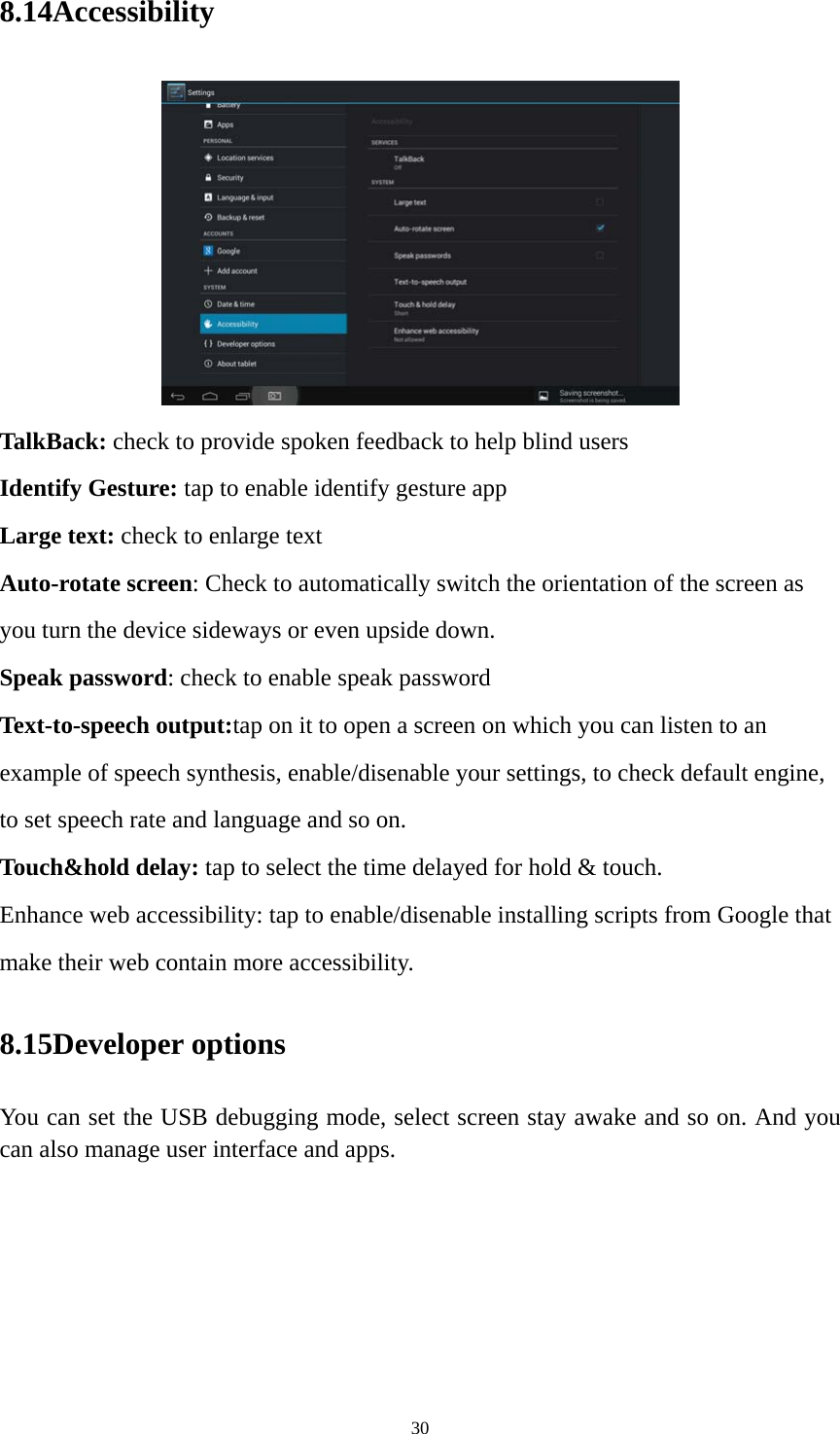 30 8.14Accessibility  TalkBack: check to provide spoken feedback to help blind users Identify Gesture: tap to enable identify gesture app Large text: check to enlarge text Auto-rotate screen: Check to automatically switch the orientation of the screen as you turn the device sideways or even upside down. Speak password: check to enable speak password Text-to-speech output:tap on it to open a screen on which you can listen to an example of speech synthesis, enable/disenable your settings, to check default engine, to set speech rate and language and so on. Touch&amp;hold delay: tap to select the time delayed for hold &amp; touch. Enhance web accessibility: tap to enable/disenable installing scripts from Google that make their web contain more accessibility. 8.15Developer options You can set the USB debugging mode, select screen stay awake and so on. And you can also manage user interface and apps.   