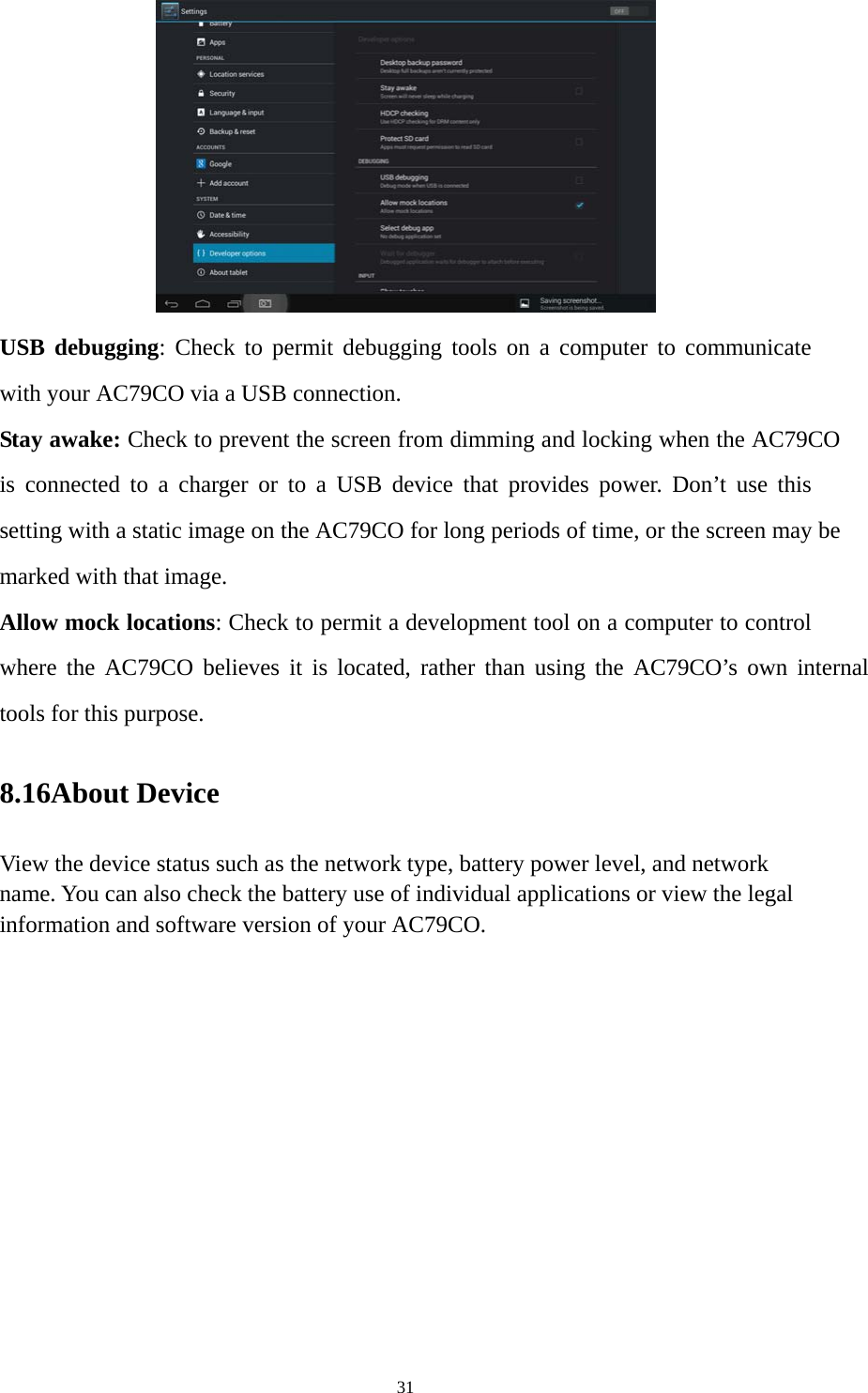 31  USB debugging: Check to permit debugging tools on a computer to communicate with your AC79CO via a USB connection. Stay awake: Check to prevent the screen from dimming and locking when the AC79CO is connected to a charger or to a USB device that provides power. Don’t use this setting with a static image on the AC79CO for long periods of time, or the screen may be marked with that image. Allow mock locations: Check to permit a development tool on a computer to control where the AC79CO believes it is located, rather than using the AC79CO’s own internal tools for this purpose. 8.16About Device View the device status such as the network type, battery power level, and network name. You can also check the battery use of individual applications or view the legal information and software version of your AC79CO.   