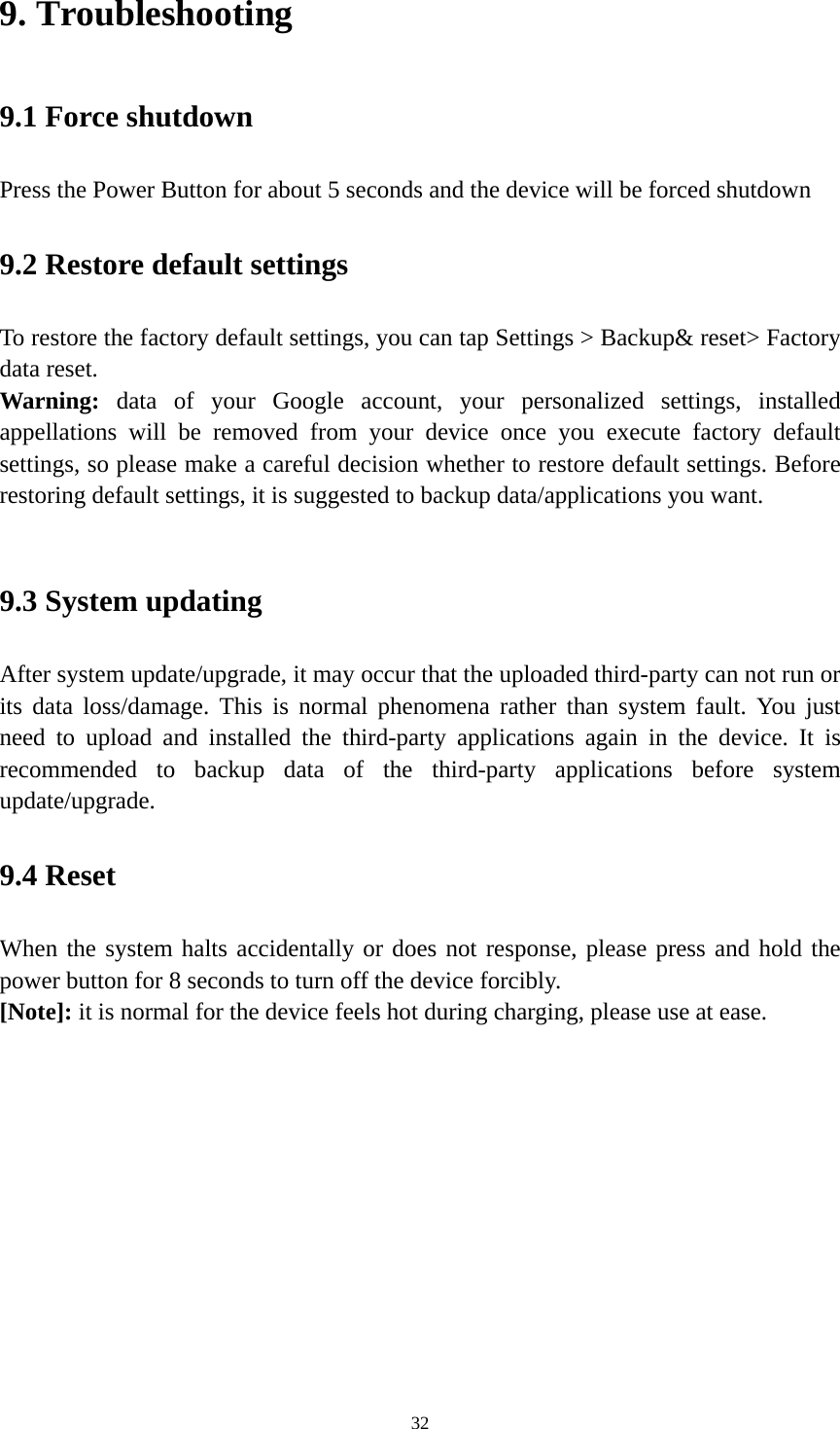 32 9. Troubleshooting   9.1 Force shutdown   Press the Power Button for about 5 seconds and the device will be forced shutdown   9.2 Restore default settings To restore the factory default settings, you can tap Settings &gt; Backup&amp; reset&gt; Factory data reset.   Warning:  data of your Google account, your personalized settings, installed appellations will be removed from your device once you execute factory default settings, so please make a careful decision whether to restore default settings. Before restoring default settings, it is suggested to backup data/applications you want.    9.3 System updating   After system update/upgrade, it may occur that the uploaded third-party can not run or its data loss/damage. This is normal phenomena rather than system fault. You just need to upload and installed the third-party applications again in the device. It is recommended to backup data of the third-party applications before system update/upgrade.  9.4 Reset   When the system halts accidentally or does not response, please press and hold the power button for 8 seconds to turn off the device forcibly.   [Note]: it is normal for the device feels hot during charging, please use at ease.      