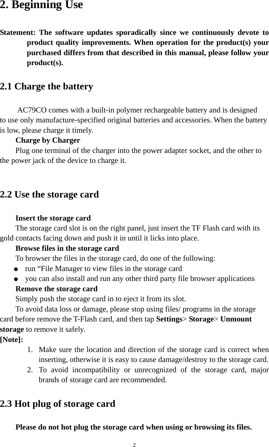 2 2. Beginning Use   Statement: The software updates sporadically since we continuously devote to product quality improvements. When operation for the product(s) your purchased differs from that described in this manual, please follow your product(s).  2.1 Charge the battery    AC79CO comes with a built-in polymer rechargeable battery and is designed to use only manufacture-specified original batteries and accessories. When the battery is low, please charge it timely.   Charge by Charger Plug one terminal of the charger into the power adapter socket, and the other to the power jack of the device to charge it.  2.2 Use the storage card   Insert the storage card The storage card slot is on the right panel, just insert the TF Flash card with its gold contacts facing down and push it in until it licks into place. Browse files in the storage card To browser the files in the storage card, do one of the following: ●  run “File Manager to view files in the storage card ●  you can also install and run any other third party file browser applications Remove the storage card Simply push the storage card in to eject it from its slot. To avoid data loss or damage, please stop using files/ programs in the storage card before remove the T-Flash card, and then tap Settings&gt; Storage&gt; Unmount storage to remove it safely.   [Note]:  1. Make sure the location and direction of the storage card is correct when inserting, otherwise it is easy to cause damage/destroy to the storage card. 2. To avoid incompatibility or unrecognized of the storage card, major brands of storage card are recommended.       2.3 Hot plug of storage card Please do not hot plug the storage card when using or browsing its files.   