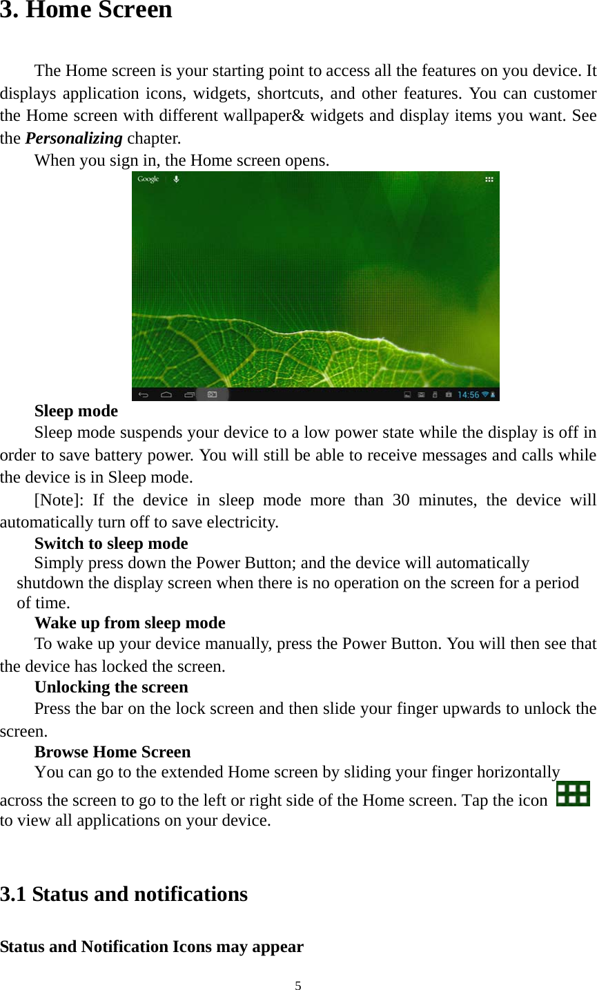 5 3. Home Screen   The Home screen is your starting point to access all the features on you device. It displays application icons, widgets, shortcuts, and other features. You can customer the Home screen with different wallpaper&amp; widgets and display items you want. See the Personalizing chapter. When you sign in, the Home screen opens.  Sleep mode Sleep mode suspends your device to a low power state while the display is off in order to save battery power. You will still be able to receive messages and calls while the device is in Sleep mode. [Note]: If the device in sleep mode more than 30 minutes, the device will automatically turn off to save electricity.   Switch to sleep mode Simply press down the Power Button; and the device will automatically shutdown the display screen when there is no operation on the screen for a period of time.   Wake up from sleep mode To wake up your device manually, press the Power Button. You will then see that the device has locked the screen.   Unlocking the screen Press the bar on the lock screen and then slide your finger upwards to unlock the screen. Browse Home Screen You can go to the extended Home screen by sliding your finger horizontally across the screen to go to the left or right side of the Home screen. Tap the icon   to view all applications on your device.    3.1 Status and notifications Status and Notification Icons may appear 