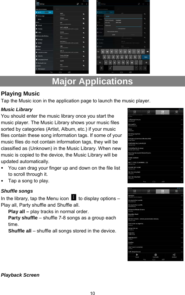  10     Major Applications Playing Music   Tap the Music icon in the application page to launch the music player.   Music Library You should enter the music library once you start the music player. The Music Library shows your music files sorted by categories (Artist, Album, etc.) if your music files contain these song information tags. If some of your music files do not contain information tags, they will be classified as (Unknown) in the Music Library. When new music is copied to the device, the Music Library will be updated automatically.   y You can drag your finger up and down on the file list to scroll through it.   y Tap a song to play.  Shuffle songs In the library, tap the Menu icon    to display options – Play all, Party shuffle and Shuffle all.   Play all – play tracks in normal order. Party shuffle – shuffle 7-8 songs as a group each time.  Shuffle all – shuffle all songs stored in the device.     Playback Screen 