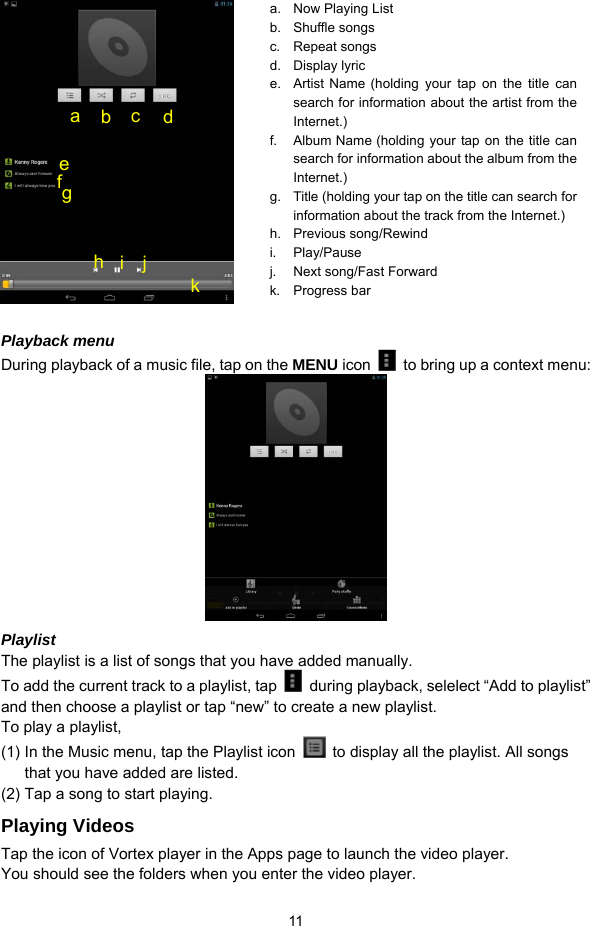  11    Playback menu   During playback of a music file, tap on the MENU icon    to bring up a context menu:    Playlist The playlist is a list of songs that you have added manually.   To add the current track to a playlist, tap    during playback, selelect “Add to playlist” and then choose a playlist or tap “new” to create a new playlist.   To play a playlist,   (1) In the Music menu, tap the Playlist icon    to display all the playlist. All songs that you have added are listed.   (2) Tap a song to start playing.   Playing Videos Tap the icon of Vortex player in the Apps page to launch the video player.   You should see the folders when you enter the video player.   a.  Now Playing List b. Shuffle songs c. Repeat songs d. Display lyric e.  Artist Name (holding your tap on the title can search for information about the artist from the Internet.) f.  Album Name (holding your tap on the title can search for information about the album from the Internet.) g.  Title (holding your tap on the title can search for information about the track from the Internet.) h. Previous song/Rewind i. Play/Pause j.  Next song/Fast Forward k. Progress bar a  b  c  d fe g h  i j k