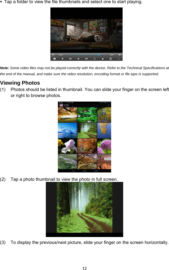  12 y Tap a folder to view the file thumbnails and select one to start playing.    Note: Some video files may not be played correctly with the device. Refer to the Technical Specifications at the end of the manual, and make sure the video resolution, encoding format or file type is supported.  Viewing Photos (1)  Photos should be listed in thumbnail. You can slide your finger on the screen left or right to browse photos.  (2)  Tap a photo thumbnail to view the photo in full screen.  (3)  To display the previous/next picture, slide your finger on the screen horizontally. 