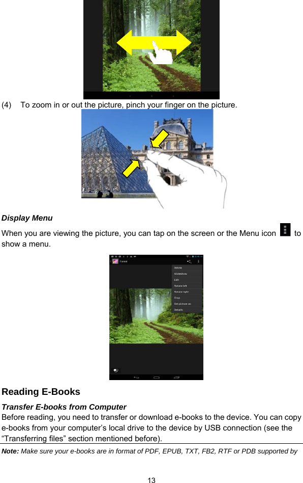  13  (4)  To zoom in or out the picture, pinch your finger on the picture.       Display Menu When you are viewing the picture, you can tap on the screen or the Menu icon   to show a menu.       Reading E-Books Transfer E-books from Computer Before reading, you need to transfer or download e-books to the device. You can copy e-books from your computer’s local drive to the device by USB connection (see the “Transferring files” section mentioned before).   Note: Make sure your e-books are in format of PDF, EPUB, TXT, FB2, RTF or PDB supported by 
