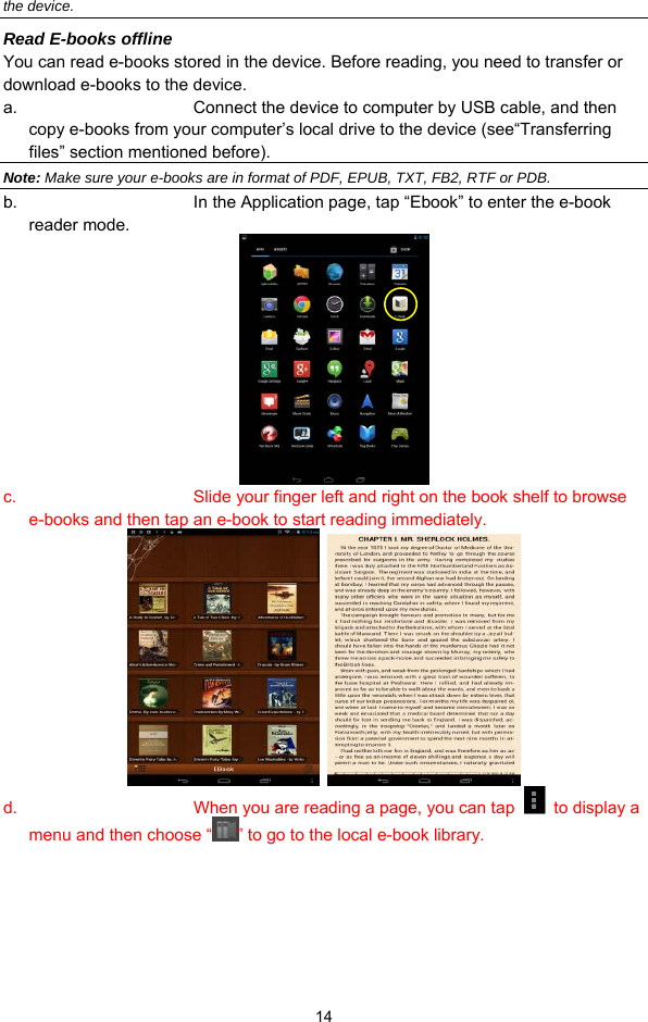  14 the device. Read E-books offline You can read e-books stored in the device. Before reading, you need to transfer or download e-books to the device.   a.  Connect the device to computer by USB cable, and then copy e-books from your computer’s local drive to the device (see“Transferring files” section mentioned before). Note: Make sure your e-books are in format of PDF, EPUB, TXT, FB2, RTF or PDB. b.  In the Application page, tap “Ebook” to enter the e-book reader mode.       c.  Slide your finger left and right on the book shelf to browse e-books and then tap an e-book to start reading immediately.    d.  When you are reading a page, you can tap    to display a menu and then choose “ ” to go to the local e-book library.   