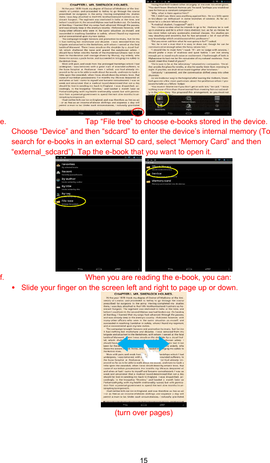  15    e.  Tap “File tree” to choose e-books stored in the device. Choose “Device” and then “sdcard” to enter the device’s internal memory (To search for e-books in an external SD card, select “Memory Card” and then “external_sdcard”). Tap the e-book that you want to open it.      f.  When you are reading the e-book, you can: y Slide your finger on the screen left and right to page up or down.  (turn over pages)   