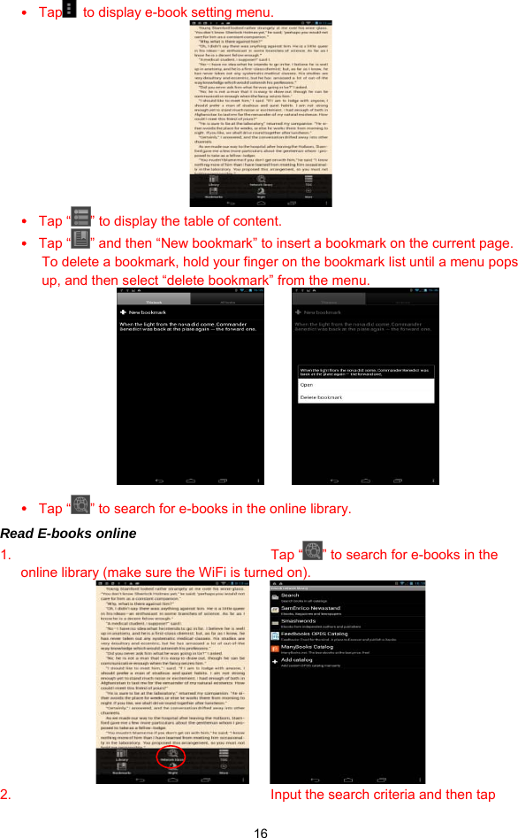  16 y Tap   to display e-book setting menu.    y Tap “ ” to display the table of content. y Tap “ ” and then “New bookmark” to insert a bookmark on the current page.   To delete a bookmark, hold your finger on the bookmark list until a menu pops up, and then select “delete bookmark” from the menu.             y Tap “ ” to search for e-books in the online library.   Read E-books online 1. Tap “ ” to search for e-books in the online library (make sure the WiFi is turned on).      2.  Input the search criteria and then tap 