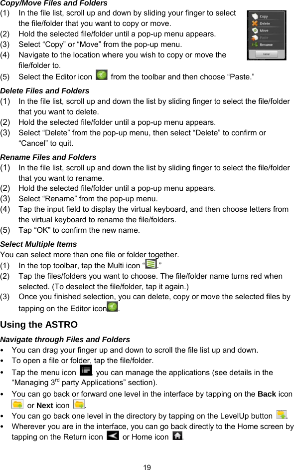  19 Copy/Move Files and Folders   (1)  In the file list, scroll up and down by sliding your finger to select the file/folder that you want to copy or move.   (2)  Hold the selected file/folder until a pop-up menu appears. (3)  Select “Copy” or “Move” from the pop-up menu. (4)  Navigate to the location where you wish to copy or move the file/folder to.   (5)  Select the Editor icon    from the toolbar and then choose “Paste.”   Delete Files and Folders (1)  In the file list, scroll up and down the list by sliding finger to select the file/folder that you want to delete.   (2)  Hold the selected file/folder until a pop-up menu appears.   (3)  Select “Delete” from the pop-up menu, then select “Delete” to confirm or “Cancel” to quit.   Rename Files and Folders (1)  In the file list, scroll up and down the list by sliding finger to select the file/folder that you want to rename.   (2)  Hold the selected file/folder until a pop-up menu appears.   (3)  Select “Rename” from the pop-up menu.   (4)  Tap the input field to display the virtual keyboard, and then choose letters from the virtual keyboard to rename the file/folders. (5)  Tap “OK” to confirm the new name. Select Multiple Items You can select more than one file or folder together.   (1)  In the top toolbar, tap the Multi icon “ .” (2)  Tap the files/folders you want to choose. The file/folder name turns red when selected. (To deselect the file/folder, tap it again.) (3)  Once you finished selection, you can delete, copy or move the selected files by tapping on the Editor icon .  Using the ASTRO Navigate through Files and Folders y You can drag your finger up and down to scroll the file list up and down.   y To open a file or folder, tap the file/folder. y Tap the menu icon  , you can manage the applications (see details in the “Managing 3rd party Applications” section). y You can go back or forward one level in the interface by tapping on the Back icon  or Next icon  .  y You can go back one level in the directory by tapping on the LevelUp button  . y Wherever you are in the interface, you can go back directly to the Home screen by tapping on the Return icon    or Home icon  . 