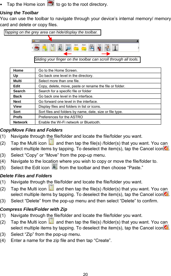  20 y Tap the Home icon    to go to the root directory.   Using the Toolbar You can use the toolbar to navigate through your device’s internal memory/ memory card and delete or copy files.        Home  Go to the Home Screen. Up  Go back one level in the directory. Multi  Select more than one file. Edit  Copy, delete, move, paste or rename the file or folder. Search  Search for a specific file or folder Back  Go back one level in the interface. Next  Go forward one level in the interface. View  Display files and folders in list or icons.   Sort  Sort files and folders by name, date, size or file type.   Prefs  Preferences for the ASTRO Network  Enable the Wi-Fi network or Bluetooth.   Copy/Move Files and Folders   (1)  Navigate through the file/folder and locate the file/folder you want.     (2)  Tap the Multi icon    and then tap the file(s) /folder(s) that you want. You can select multiple items by tapping. To deselect the item(s), tap the Cancel icon . (3)  Select “Copy” or “Move” from the pop-up menu. (4)  Navigate to the location where you wish to copy or move the file/folder to.   (5)  Select the Edit icon    from the toolbar and then choose “Paste.”   Delete Files and Folders (1)  Navigate through the file/folder and locate the file/folder you want.     (2)  Tap the Multi icon    and then tap the file(s) /folder(s) that you want. You can select multiple items by tapping. To deselect the item(s), tap the Cancel icon . (3)  Select “Delete” from the pop-up menu and then select “Delete” to confirm.   Compress Files/Folder with Zip (1)  Navigate through the file/folder and locate the file/folder you want.     (2)  Tap the Multi icon    and then tap the file(s) /folder(s) that you want. You can select multiple items by tapping. To deselect the item(s), tap the Cancel icon . (3)  Select “Zip” from the pop-up menu. (4)  Enter a name for the zip file and then tap “Create”.     Tapping on the grey area can hide/display the toolbar.Sliding your finger on the toolbar can scroll through all tools.