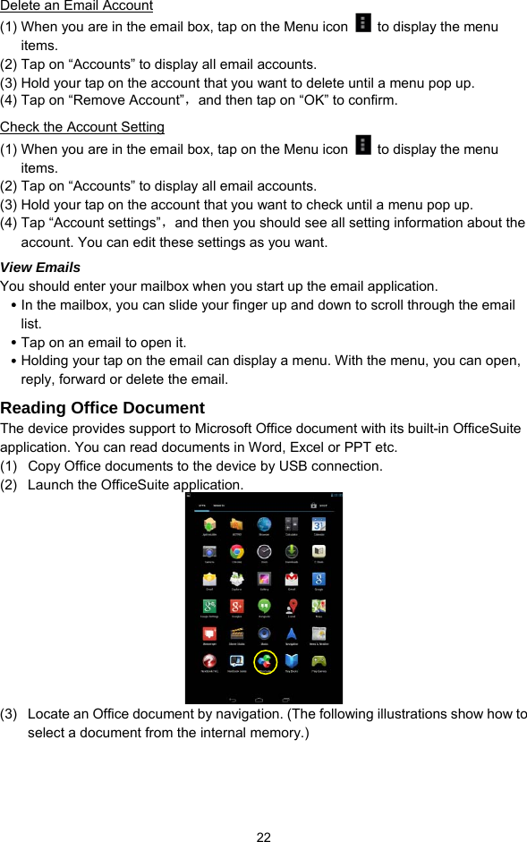  22 Delete an Email Account (1) When you are in the email box, tap on the Menu icon    to display the menu items.  (2) Tap on “Accounts” to display all email accounts.   (3) Hold your tap on the account that you want to delete until a menu pop up.   (4) Tap on “Remove Account”，and then tap on “OK” to confirm. Check the Account Setting (1) When you are in the email box, tap on the Menu icon    to display the menu items.  (2) Tap on “Accounts” to display all email accounts.   (3) Hold your tap on the account that you want to check until a menu pop up.   (4) Tap “Account settings”，and then you should see all setting information about the account. You can edit these settings as you want.   View Emails You should enter your mailbox when you start up the email application.   y In the mailbox, you can slide your finger up and down to scroll through the email list.  y Tap on an email to open it.   y Holding your tap on the email can display a menu. With the menu, you can open, reply, forward or delete the email.   Reading Office Document The device provides support to Microsoft Office document with its built-in OfficeSuite application. You can read documents in Word, Excel or PPT etc. (1)  Copy Office documents to the device by USB connection.   (2)  Launch the OfficeSuite application.  (3)  Locate an Office document by navigation. (The following illustrations show how to select a document from the internal memory.)   