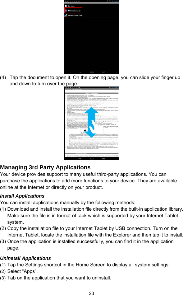  23  (4)  Tap the document to open it. On the opening page, you can slide your finger up and down to turn over the page.  Managing 3rd Party Applications Your device provides support to many useful third-party applications. You can purchase the applications to add more functions to your device. They are available online at the Internet or directly on your product. Install Applications You can install applications manually by the following methods: (1) Download and install the installation file directly from the built-in application library. Make sure the file is in format of .apk which is supported by your Internet Tablet system.  (2) Copy the installation file to your Internet Tablet by USB connection. Turn on the Internet Tablet, locate the installation file with the Explorer and then tap it to install.   (3) Once the application is installed successfully, you can find it in the application page. Uninstall Applications (1) Tap the Settings shortcut in the Home Screen to display all system settings.   (2) Select “Apps”. (3) Tab on the application that you want to uninstall.   
