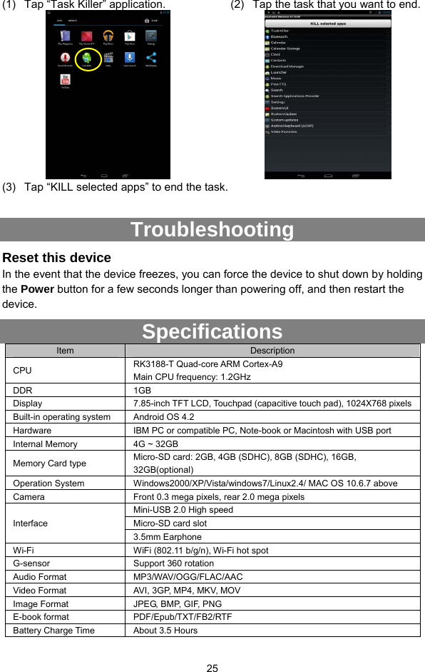  25 (1)  Tap “Task Killer” application.    (2)  Tap the task that you want to end.    (3)  Tap “KILL selected apps” to end the task.  Troubleshooting Reset this device In the event that the device freezes, you can force the device to shut down by holding the Power button for a few seconds longer than powering off, and then restart the device. Specifications Item  Description CPU  RK3188-T Quad-core ARM Cortex-A9 Main CPU frequency: 1.2GHz DDR 1GB Display  7.85-inch TFT LCD, Touchpad (capacitive touch pad), 1024X768 pixels Built-in operating system  Android OS 4.2 Hardware  IBM PC or compatible PC, Note-book or Macintosh with USB port Internal Memory  4G ~ 32GB Memory Card type  Micro-SD card: 2GB, 4GB (SDHC), 8GB (SDHC), 16GB, 32GB(optional) Operation System  Windows2000/XP/Vista/windows7/Linux2.4/ MAC OS 10.6.7 above Camera  Front 0.3 mega pixels, rear 2.0 mega pixels Mini-USB 2.0 High speed Micro-SD card slot Interface 3.5mm Earphone Wi-Fi  WiFi (802.11 b/g/n), Wi-Fi hot spot G-sensor  Support 360 rotation Audio Format  MP3/WAV/OGG/FLAC/AAC   Video Format  AVI, 3GP, MP4, MKV, MOV Image Format  JPEG, BMP, GIF, PNG E-book format  PDF/Epub/TXT/FB2/RTF Battery Charge Time  About 3.5 Hours 