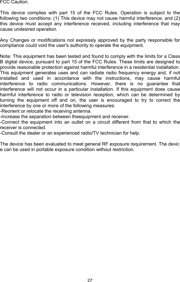  27  FCC Caution.  This device complies with part 15 of the FCC Rules. Operation is subject to the following two conditions: (1) This device may not cause harmful interference, and (2) this device must accept any interference received, including interference that may cause undesired operation.  Any Changes or modifications not expressly approved by the party responsible for compliance could void the user&apos;s authority to operate the equipment.  Note: This equipment has been tested and found to comply with the limits for a Class B digital device, pursuant to part 15 of the FCC Rules. These limits are designed to provide reasonable protection against harmful interference in a residential installation. This equipment generates uses and can radiate radio frequency energy and, if not installed and used in accordance with the instructions, may cause harmful interference to radio communications. However, there is no guarantee that interference will not occur in a particular installation. If this equipment does cause harmful interference to radio or television reception, which can be determined by turning the equipment off and on, the user is encouraged to try to correct the interference by one or more of the following measures: -Reorient or relocate the receiving antenna. -Increase the separation between theequipment and receiver. -Connect the equipment into an outlet on a circuit different from that to which the receiver is connected. -Consult the dealer or an experienced radio/TV technician for help.  The device has been evaluated to meet general RF exposure requirement. The device can be used in portable exposure condition without restriction.    