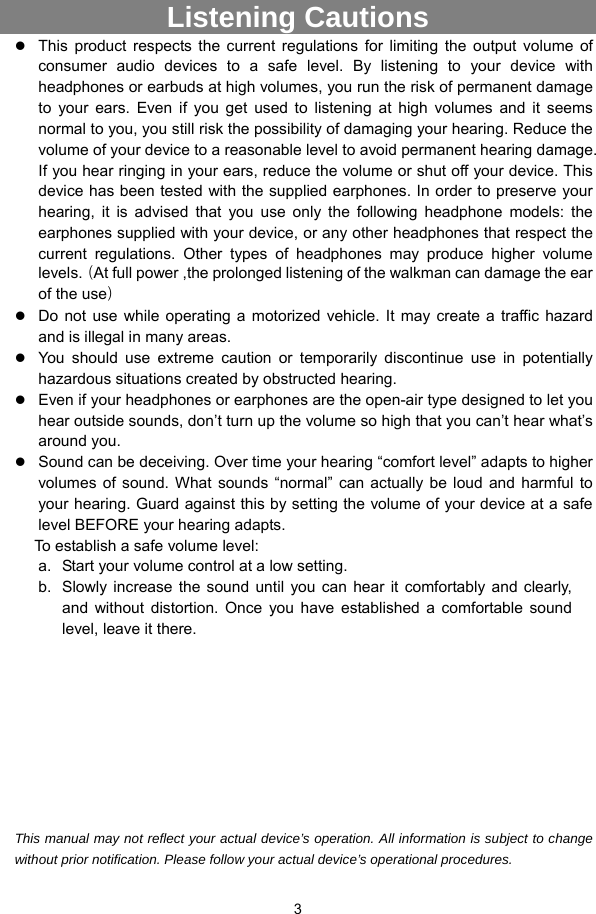  3  Listening Cautions                 z This product respects the current regulations for limiting the output volume of consumer audio devices to a safe level. By listening to your device with headphones or earbuds at high volumes, you run the risk of permanent damage to your ears. Even if you get used to listening at high volumes and it seems normal to you, you still risk the possibility of damaging your hearing. Reduce the volume of your device to a reasonable level to avoid permanent hearing damage. If you hear ringing in your ears, reduce the volume or shut off your device. This device has been tested with the supplied earphones. In order to preserve your hearing, it is advised that you use only the following headphone models: the earphones supplied with your device, or any other headphones that respect the current regulations. Other types of headphones may produce higher volume levels.（At full power ,the prolonged listening of the walkman can damage the ear of the use） z Do not use while operating a motorized vehicle. It may create a traffic hazard and is illegal in many areas.   z You should use extreme caution or temporarily discontinue use in potentially hazardous situations created by obstructed hearing. z Even if your headphones or earphones are the open-air type designed to let you hear outside sounds, don’t turn up the volume so high that you can’t hear what’s around you. z Sound can be deceiving. Over time your hearing “comfort level” adapts to higher volumes of sound. What sounds “normal” can actually be loud and harmful to your hearing. Guard against this by setting the volume of your device at a safe level BEFORE your hearing adapts.   To establish a safe volume level: a.  Start your volume control at a low setting. b.  Slowly increase the sound until you can hear it comfortably and clearly, and without distortion. Once you have established a comfortable sound level, leave it there.          This manual may not reflect your actual device’s operation. All information is subject to change without prior notification. Please follow your actual device’s operational procedures. 