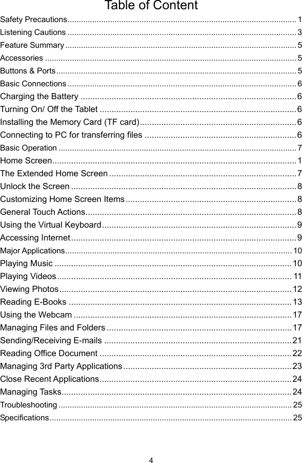  4  Table of Content Safety Precautions...................................................................................................... 1 Listening Cautions ...................................................................................................... 3 Feature Summary ....................................................................................................... 5 Accessories ................................................................................................................ 5 Buttons &amp; Ports ........................................................................................................... 5 Basic Connections ...................................................................................................... 6 Charging the Battery ...........................................................................................6 Turning On/ Off the Tablet ...................................................................................6 Installing the Memory Card (TF card)..................................................................6 Connecting to PC for transferring files ................................................................6 Basic Operation .......................................................................................................... 7 Home Screen.......................................................................................................1 The Extended Home Screen ...............................................................................7 Unlock the Screen ............................................................................................... 8 Customizing Home Screen Items........................................................................8 General Touch Actions.........................................................................................8 Using the Virtual Keyboard..................................................................................9 Accessing Internet...............................................................................................9 Major Applications..................................................................................................... 10 Playing Music .................................................................................................... 10 Playing Videos................................................................................................... 11 Viewing Photos..................................................................................................12 Reading E-Books ..............................................................................................13 Using the Webcam ............................................................................................17 Managing Files and Folders ..............................................................................17 Sending/Receiving E-mails ...............................................................................21 Reading Office Document .................................................................................22 Managing 3rd Party Applications .......................................................................23 Close Recent Applications.................................................................................24 Managing Tasks.................................................................................................24 Troubleshooting ........................................................................................................ 25 Specifications............................................................................................................ 25  
