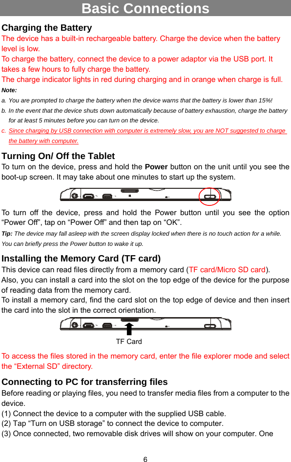  6 Basic Connections Charging the Battery The device has a built-in rechargeable battery. Charge the device when the battery level is low.   To charge the battery, connect the device to a power adaptor via the USB port. It takes a few hours to fully charge the battery.   The charge indicator lights in red during charging and in orange when charge is full.   Note:   a. You are prompted to charge the battery when the device warns that the battery is lower than 15%! b. In the event that the device shuts down automatically because of battery exhaustion, charge the battery for at least 5 minutes before you can turn on the device. c. Since charging by USB connection with computer is extremely slow, you are NOT suggested to charge the battery with computer. Turning On/ Off the Tablet To turn on the device, press and hold the Power button on the unit until you see the boot-up screen. It may take about one minutes to start up the system.  To turn off the device, press and hold the Power button until you see the option “Power Off”, tap on “Power Off” and then tap on “OK”.   Tip: The device may fall asleep with the screen display locked when there is no touch action for a while. You can briefly press the Power button to wake it up. Installing the Memory Card (TF card) This device can read files directly from a memory card (TF card/Micro SD card).  Also, you can install a card into the slot on the top edge of the device for the purpose of reading data from the memory card. To install a memory card, find the card slot on the top edge of device and then insert the card into the slot in the correct orientation.      To access the files stored in the memory card, enter the file explorer mode and select the “External SD” directory.   Connecting to PC for transferring files Before reading or playing files, you need to transfer media files from a computer to the device. (1) Connect the device to a computer with the supplied USB cable.   (2) Tap “Turn on USB storage” to connect the device to computer. (3) Once connected, two removable disk drives will show on your computer. One TF Card 