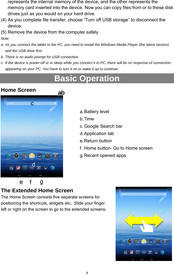  7 represents the internal memory of the device, and the other represents the memory card inserted into the device. Now you can copy files from or to these disk drives just as you would on your hard drive.   (4) As you complete file transfer, choose “Turn off USB storage” to disconnect the device. (5) Remove the device from the computer safely. Note:  a. As you connect the tablet to the PC, you need to install the Windows Media Player (the latest version) and the USB drive first. b. There is no audio prompt for USB connection. c. If the device is power-off or in sleep while you connect it to PC, there will be no response of connection appearing on your PC. You have to turn it on or wake it up to continue. Basic Operation Home Screen   The Extended Home Screen The Home Screen consists five separate screens for positioning the shortcuts, widgets etc.. Slide your finger left or right on the screen to go to the extended screens.        abc a. Battery  level b. Time c. Google Search bar d. Application  tab e. Return  button f. Home button- Go to Home screen g. Recent opened apps d e  f  g 