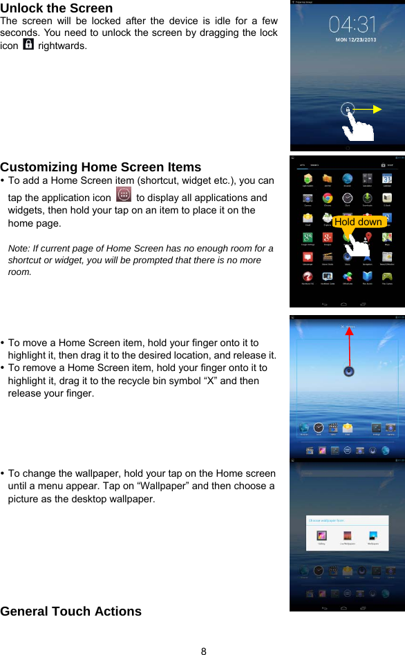  8 Unlock the Screen The screen will be locked after the device is idle for a few seconds. You need to unlock the screen by dragging the lock icon   rightwards.       Customizing Home Screen Items y To add a Home Screen item (shortcut, widget etc.), you can tap the application icon    to display all applications and widgets, then hold your tap on an item to place it on the home page.     Note: If current page of Home Screen has no enough room for a shortcut or widget, you will be prompted that there is no more room.     y To move a Home Screen item, hold your finger onto it to highlight it, then drag it to the desired location, and release it. y To remove a Home Screen item, hold your finger onto it to highlight it, drag it to the recycle bin symbol “X” and then release your finger.    y To change the wallpaper, hold your tap on the Home screen until a menu appear. Tap on “Wallpaper” and then choose a picture as the desktop wallpaper.       General Touch Actions   Hold down 