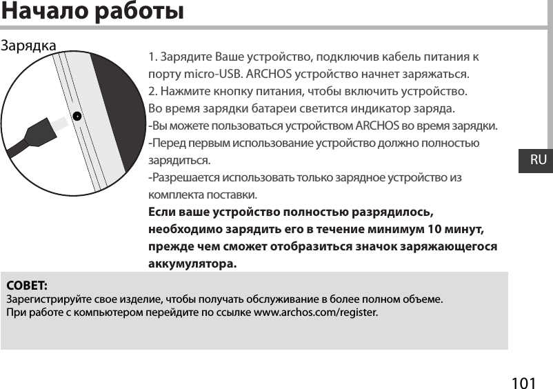 101RUНачало работы1. Зарядите Ваше устройство, подключив кабель питания к порту micro-USB. ARCHOS устройство начнет заряжаться.2. Нажмите кнопку питания, чтобы включить устройство.    Во время зарядки батареи светится индикатор заряда. -Вы можете пользоваться устройством ARCHOS во время зарядки. -Перед первым использование устройство должно полностью зарядиться. -Разрешается использовать только зарядное устройство из комплекта поставки.Если ваше устройство полностью разрядилось, необходимо зарядить его в течение минимум 10 минут, прежде чем сможет отобразиться значок заряжающегося аккумулятора.СОВЕТ:Зарегистрируйте свое изделие, чтобы получать обслуживание в более полном объеме. При работе с компьютером перейдите по ссылке www.archos.com/register.Зарядка