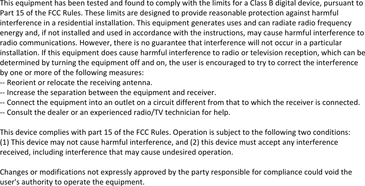 This equipment has been tested and found to comply with the limits for a Class B digital device, pursuant to Part 15 of the FCC Rules. These limits are designed to provide reasonable protection against harmful interference in a residential installation. This equipment generates uses and can radiate radio frequency energy and, if not installed and used in accordance with the instructions, may cause harmful interference to radio communications. However, there is no guarantee that interference will not occur in a particular installation. If this equipment does cause harmful interference to radio or television reception, which can be determined by turning the equipment off and on, the user is encouraged to try to correct the interference by one or more of the following measures:-- Reorient or relocate the receiving antenna.  -- Increase the separation between the equipment and receiver.   -- Connect the equipment into an outlet on a circuit different from that to which the receiver is connected.  -- Consult the dealer or an experienced radio/TV technician for help.This device complies with part 15 of the FCC Rules. Operation is subject to the following two conditions:(1) This device may not cause harmful interference, and (2) this device must accept any interference received, including interference that may cause undesired operation.Changes or modifications not expressly approved by the party responsible for compliance could void the user&apos;s authority to operate the equipment.