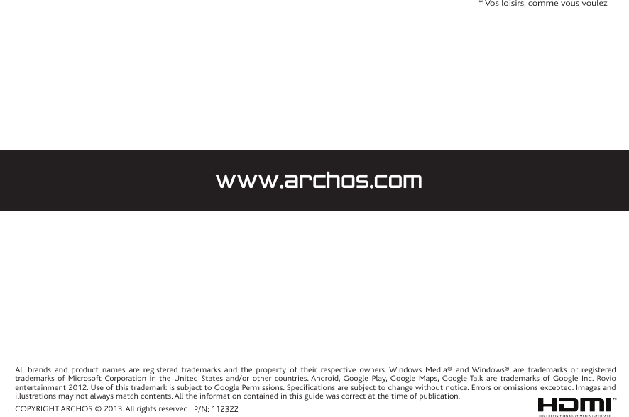 All brands and product names are registered trademarks and the property of their respective owners. Windows Media® and Windows® are trademarks or registered trademarks of Microsoft Corporation in the United States and/or other countries. Android, Google Play, Google Maps, Google Talk are trademarks of Google Inc. Rovio entertainment 2012. Use of this trademark is subject to Google Permissions. Specifications are subject to change without notice. Errors or omissions excepted. Images and illustrations may not always match contents. All the information contained in this guide was correct at the time of publication.COPYRIGHT ARCHOS © 2013. All rights reserved.* Vos loisirs, comme vous voulezwww.archos.comP/N: 112322