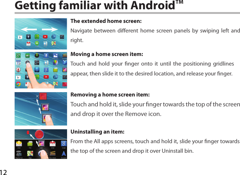 12Getting familiar with AndroidTMThe extended home screen:Navigate between dierent home screen panels by swiping left and right.Moving a home screen item:Touch and hold your nger onto it until the positioning gridlines appear, then slide it to the desired location, and release your nger.Removing a home screen item:Touch and hold it, slide your nger towards the top of the screen and drop it over the Remove icon.Uninstalling an item:From the All apps screens, touch and hold it, slide your nger towards the top of the screen and drop it over Uninstall bin.