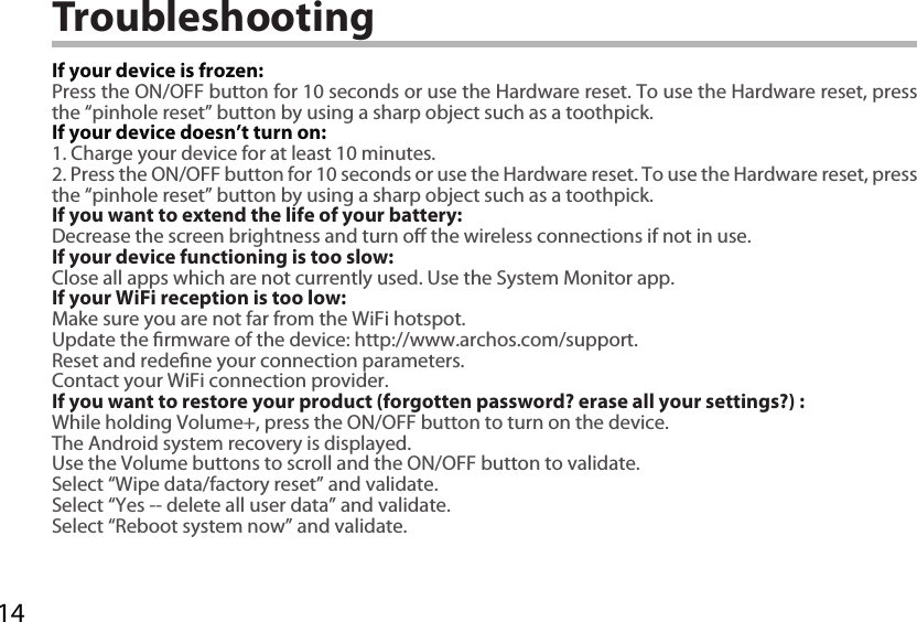 14TroubleshootingIf your device is frozen:Press the ON/OFF button for 10 seconds or use the Hardware reset. To use the Hardware reset, press the “pinhole reset” button by using a sharp object such as a toothpick.If your device doesn’t turn on:1. Charge your device for at least 10 minutes. 2. Press the ON/OFF button for 10 seconds or use the Hardware reset. To use the Hardware reset, press the “pinhole reset” button by using a sharp object such as a toothpick.If you want to extend the life of your battery:Decrease the screen brightness and turn o the wireless connections if not in use.If your device functioning is too slow:Close all apps which are not currently used. Use the System Monitor app.If your WiFi reception is too low:Make sure you are not far from the WiFi hotspot.Update the rmware of the device: http://www.archos.com/support.Reset and redene your connection parameters.Contact your WiFi connection provider.If you want to restore your product (forgotten password? erase all your settings?) :While holding Volume+, press the ON/OFF button to turn on the device.The Android system recovery is displayed. Use the Volume buttons to scroll and the ON/OFF button to validate.Select “Wipe data/factory reset” and validate.Select “Yes -- delete all user data” and validate.Select “Reboot system now” and validate.