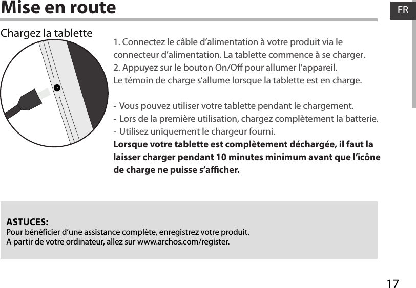 17FRFRMise en routeChargez la tablette 1. Connectez le câble d’alimentation à votre produit via le connecteur d’alimentation. La tablette commence à se charger. 2. Appuyez sur le bouton On/O pour allumer l’appareil.   Le témoin de charge s’allume lorsque la tablette est en charge.  -Vous pouvez utiliser votre tablette pendant le chargement. -Lors de la première utilisation, chargez complètement la batterie. -Utilisez uniquement le chargeur fourni.Lorsque votre tablette est complètement déchargée, il faut la laisser charger pendant 10 minutes minimum avant que l’icône de charge ne puisse s’acher.   ASTUCES:Pour bénéficier d’une assistance complète, enregistrez votre produit. A partir de votre ordinateur, allez sur www.archos.com/register.