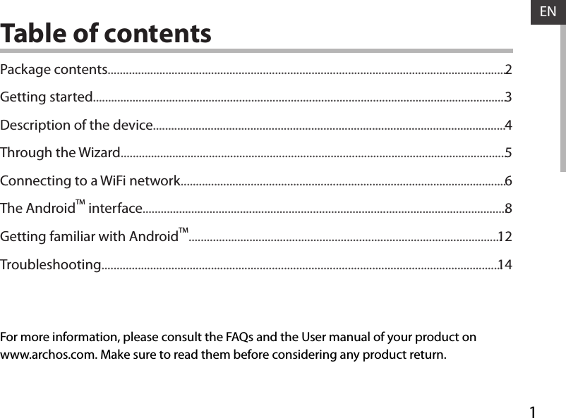 1ENENTable of contentsFor more information, please consult the FAQs and the User manual of your product onwww.archos.com. Make sure to read them before considering any product return.Package contents....................................................................................................................................Getting started........................................................................................................................................Description of the device....................................................................................................................Through the Wizard...............................................................................................................................Connecting to a WiFi network...........................................................................................................The AndroidTM interface........................................................................................................................Getting familiar with AndroidTM.......................................................................................................Troubleshooting....................................................................................................................................2345681214