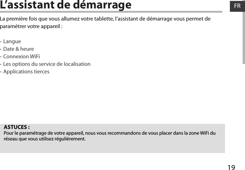 19FRFRL’assistant de démarrageASTUCES :Pour le paramétrage de votre appareil, nous vous recommandons de vous placer dans la zone WiFi du réseau que vous utilisez régulièrement.La première fois que vous allumez votre tablette, l’assistant de démarrage vous permet de paramétrer votre appareil : -Langue -Date &amp; heure -Connexion WiFi -Les options du service de localisation -Applications tierces