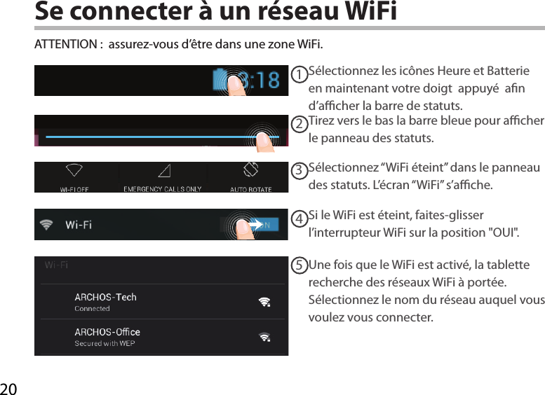 2012345Se connecter à un réseau WiFiSélectionnez les icônes Heure et Batterie en maintenant votre doigt  appuyé  an d’acher la barre de statuts.ATTENTION :  assurez-vous d’être dans une zone WiFi.Si le WiFi est éteint, faites-glisser l’interrupteur WiFi sur la position &quot;OUI&quot;. Une fois que le WiFi est activé, la tablette recherche des réseaux WiFi à portée. Sélectionnez le nom du réseau auquel vous voulez vous connecter.Sélectionnez “WiFi éteint” dans le panneau des statuts. L’écran “WiFi” s’ache.Tirez vers le bas la barre bleue pour acher le panneau des statuts.