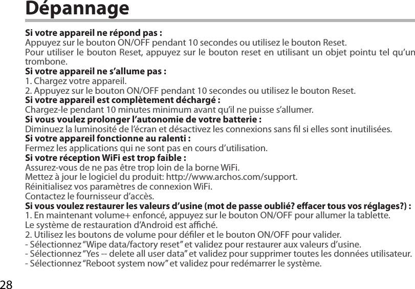 28DépannageSi votre appareil ne répond pas :Appuyez sur le bouton ON/OFF pendant 10 secondes ou utilisez le bouton Reset.Pour utiliser le bouton Reset, appuyez sur le bouton reset en utilisant un objet pointu tel qu’un trombone. Si votre appareil ne s’allume pas :1. Chargez votre appareil. 2. Appuyez sur le bouton ON/OFF pendant 10 secondes ou utilisez le bouton Reset. Si votre appareil est complètement déchargé :Chargez-le pendant 10 minutes minimum avant qu’il ne puisse s’allumer.Si vous voulez prolonger l’autonomie de votre batterie :Diminuez la luminosité de l’écran et désactivez les connexions sans l si elles sont inutilisées.Si votre appareil fonctionne au ralenti :Fermez les applications qui ne sont pas en cours d’utilisation.Si votre réception WiFi est trop faible :Assurez-vous de ne pas être trop loin de la borne WiFi.Mettez à jour le logiciel du produit: http://www.archos.com/support.Réinitialisez vos paramètres de connexion WiFi.Contactez le fournisseur d’accès.Si vous voulez restaurer les valeurs d’usine (mot de passe oublié? eacer tous vos réglages?) :1. En maintenant volume+ enfoncé, appuyez sur le bouton ON/OFF pour allumer la tablette. Le système de restauration d’Android est aché. 2. Utilisez les boutons de volume pour déler et le bouton ON/OFF pour valider.- Sélectionnez “Wipe data/factory reset” et validez pour restaurer aux valeurs d’usine.- Sélectionnez “Yes -- delete all user data” et validez pour supprimer toutes les données utilisateur.- Sélectionnez “Reboot system now” et validez pour redémarrer le système.