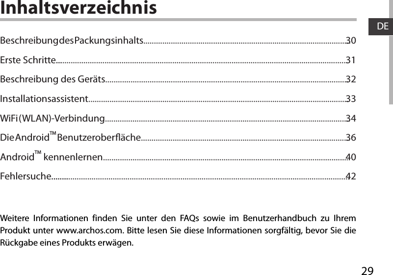 29DEInhaltsverzeichnisWeitere Informationen finden Sie unter den FAQs sowie im Benutzerhandbuch zu Ihrem Produkt unter www.archos.com. Bitte lesen Sie diese Informationen sorgfältig, bevor Sie die Rückgabe eines Produkts erwägen. Beschreibung des Packungsinhalts..................................................................................................Erste Schritte..........................................................................................................................................Beschreibung des Geräts...................................................................................................................Installationsassistent...........................................................................................................................WiFi ( WLAN)-Verbindung....................................................................................................................Die AndroidTM Benutzeroberäche...................................................................................................AndroidTM kennenlernen....................................................................................................................Fehlersuche.............................................................................................................................................3031323334364042