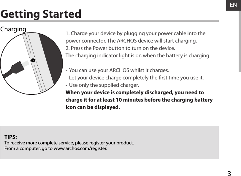 3ENGetting StartedChargingTIPS:To receive more complete service, please register your product. From a computer, go to www.archos.com/register.1. Charge your device by plugging your power cable into the power connector. The ARCHOS device will start charging.2. Press the Power button to turn on the device. The charging indicator light is on when the battery is charging.  -You can use your ARCHOS whilst it charges. -Let your device charge completely the rst time you use it. -Use only the supplied charger.When your device is completely discharged, you need to charge it for at least 10 minutes before the charging battery icon can be displayed.  