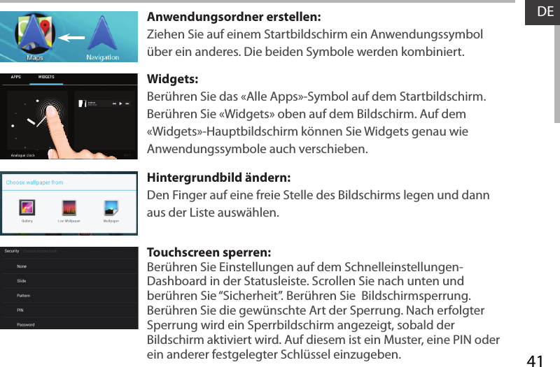 41DEAnwendungsordner erstellen:Ziehen Sie auf einem Startbildschirm ein Anwendungssymbol über ein anderes. Die beiden Symbole werden kombiniert.Widgets:Berühren Sie das «Alle Apps»-Symbol auf dem Startbildschirm. Berühren Sie «Widgets» oben auf dem Bildschirm. Auf dem «Widgets»-Hauptbildschirm können Sie Widgets genau wie Anwendungssymbole auch verschieben.Hintergrundbild ändern:Den Finger auf eine freie Stelle des Bildschirms legen und dann aus der Liste auswählen.Touchscreen sperren:Berühren Sie Einstellungen auf dem Schnelleinstellungen-Dashboard in der Statusleiste. Scrollen Sie nach unten und berühren Sie “Sicherheit”. Berühren Sie  Bildschirmsperrung. Berühren Sie die gewünschte Art der Sperrung. Nach erfolgter Sperrung wird ein Sperrbildschirm angezeigt, sobald der Bildschirm aktiviert wird. Auf diesem ist ein Muster, eine PIN oder ein anderer festgelegter Schlüssel einzugeben.