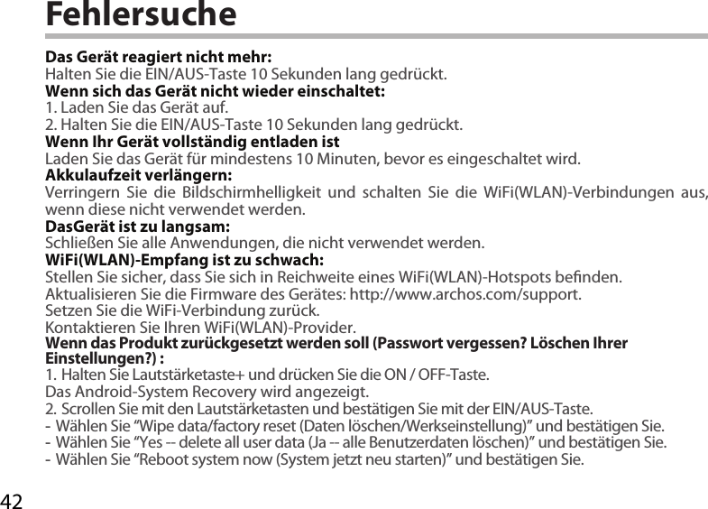 42FehlersucheDas Gerät reagiert nicht mehr:Halten Sie die EIN/AUS-Taste 10 Sekunden lang gedrückt. Wenn sich das Gerät nicht wieder einschaltet:1. Laden Sie das Gerät auf. 2. Halten Sie die EIN/AUS-Taste 10 Sekunden lang gedrückt. Wenn Ihr Gerät vollständig entladen istLaden Sie das Gerät für mindestens 10 Minuten, bevor es eingeschaltet wird.Akkulaufzeit verlängern:Verringern Sie die Bildschirmhelligkeit und schalten Sie die WiFi(WLAN)-Verbindungen aus, wenn diese nicht verwendet werden.DasGerät ist zu langsam:Schließen Sie alle Anwendungen, die nicht verwendet werden.WiFi(WLAN)-Empfang ist zu schwach:Stellen Sie sicher, dass Sie sich in Reichweite eines WiFi(WLAN)-Hotspots benden.Aktualisieren Sie die Firmware des Gerätes: http://www.archos.com/support.Setzen Sie die WiFi-Verbindung zurück.Kontaktieren Sie Ihren WiFi(WLAN)-Provider.Wenn das Produkt zurückgesetzt werden soll (Passwort vergessen? Löschen Ihrer Einstellungen?) :1. Halten Sie Lautstärketaste+ und drücken Sie die ON / OFF-Taste.Das Android-System Recovery wird angezeigt. 2. Scrollen Sie mit den Lautstärketasten und bestätigen Sie mit der EIN/AUS-Taste. -Wählen Sie “Wipe data/factory reset (Daten löschen/Werkseinstellung)” und bestätigen Sie. -Wählen Sie “Yes -- delete all user data (Ja -- alle Benutzerdaten löschen)” und bestätigen Sie. -Wählen Sie “Reboot system now (System jetzt neu starten)” und bestätigen Sie.