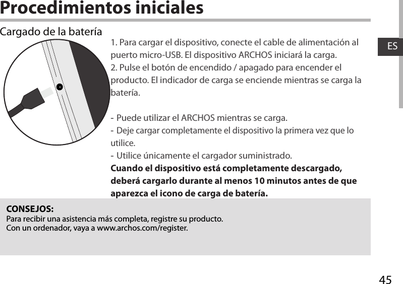 45ESProcedimientos inicialesCargado de la batería 1. Para cargar el dispositivo, conecte el cable de alimentación al puerto micro-USB. El dispositivo ARCHOS iniciará la carga.2. Pulse el botón de encendido / apagado para encender el producto. El indicador de carga se enciende mientras se carga la batería.  -Puede utilizar el ARCHOS mientras se carga. -Deje cargar completamente el dispositivo la primera vez que lo utilice. -Utilice únicamente el cargador suministrado.Cuando el dispositivo está completamente descargado, deberá cargarlo durante al menos 10 minutos antes de que aparezca el icono de carga de batería.  CONSEJOS:Para recibir una asistencia más completa, registre su producto. Con un ordenador, vaya a www.archos.com/register.