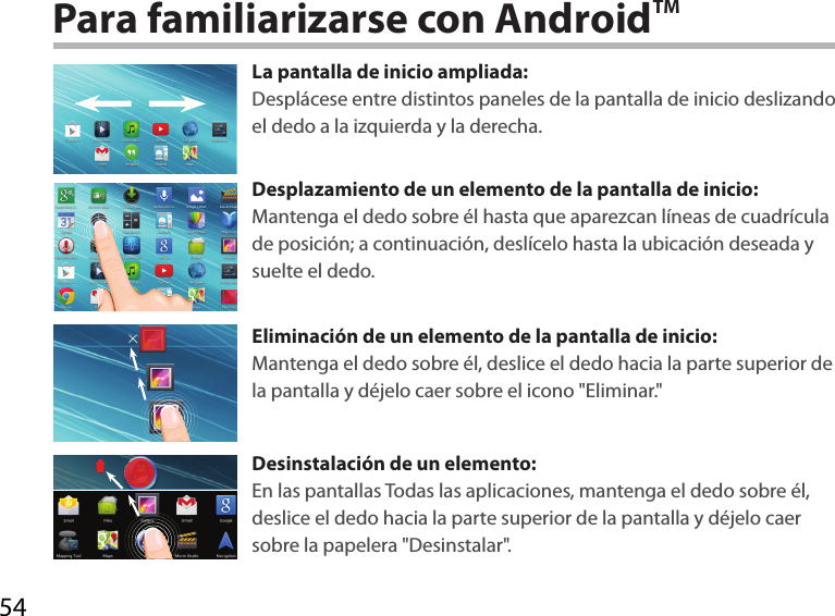 54Para familiarizarse con AndroidTMLa pantalla de inicio ampliada:Desplácese entre distintos paneles de la pantalla de inicio deslizando el dedo a la izquierda y la derecha.Desplazamiento de un elemento de la pantalla de inicio:Mantenga el dedo sobre él hasta que aparezcan líneas de cuadrícula de posición; a continuación, deslícelo hasta la ubicación deseada y suelte el dedo.Eliminación de un elemento de la pantalla de inicio:Mantenga el dedo sobre él, deslice el dedo hacia la parte superior de la pantalla y déjelo caer sobre el icono &quot;Eliminar.&quot;Desinstalación de un elemento:En las pantallas Todas las aplicaciones, mantenga el dedo sobre él, deslice el dedo hacia la parte superior de la pantalla y déjelo caer sobre la papelera &quot;Desinstalar&quot;.