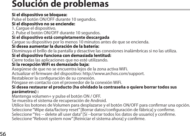 56Solución de problemasSi el dispositivo se bloquea:Pulse el botón ON/OFF durante 10 segundos. Si el dispositivo no se enciende:1. Cargue el dispositivo. 2. Pulse el botón ON/OFF durante 10 segundos.Si el dispositivo está completamente descargadaCargue su dispositivo por lo menos 10 minutos antes de que se encienda.Si desea aumentar la duración de la batería:Disminuya el brillo de la pantalla y desactive las conexiones inalámbricas si no las utiliza.Si el dispositivo funciona con demasiada lentitud:Cierre todas las aplicaciones que no esté utilizando.Si la recepción WiFi es demasiado baja:Asegúrese de que no se encuentra lejos de la zona activa WiFi.Actualizar el rmware del dispositivo: http://www.archos.com/support.Restablecer la conguración de su conexión.Póngase en contacto con el proveedor de la conexión WiFi.Si desea restaurar el producto (ha olvidado la contraseña o quiere borrar todos sus parámetros) :Mantenga volumen+ y pulse el botón ON / OFF.Se muestra el sistema de recuperación de Android.Utilice los botones de Volumen para desplazarse y el botón ON/OFF para conrmar una opción.Seleccione “Wipe data/factory reset” [Borrar datos/conguración de fábrica] y conrme.Seleccione “Yes -- delete all user data” [Sí --borrar todos los datos de usuario] y conrme.Seleccione “Reboot system now” [Reiniciar el sistema ahora] y conrme.