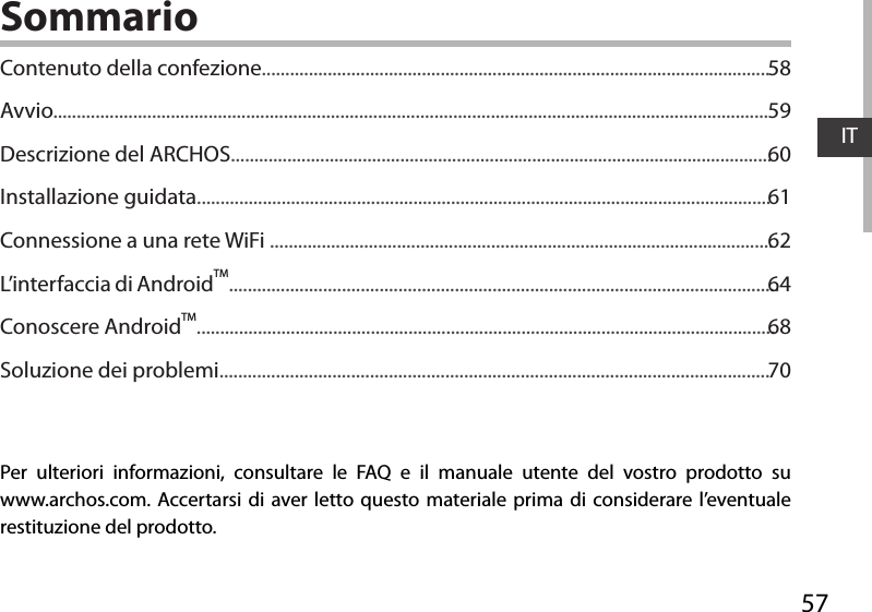 57ITSommarioPer ulteriori informazioni, consultare le FAQ e il manuale utente del vostro prodotto su www.archos.com. Accertarsi di aver letto questo materiale prima di considerare l’eventuale restituzione del prodotto. Contenuto della confezione............................................................................................................Avvio........................................................................................................................................................Descrizione del ARCHOS...................................................................................................................Installazione guidata..........................................................................................................................Connessione a una rete WiFi ...........................................................................................................L’interfaccia di AndroidTM.....................................................................................................................Conoscere AndroidTM...........................................................................................................................Soluzione dei problemi.....................................................................................................................5859606162646870