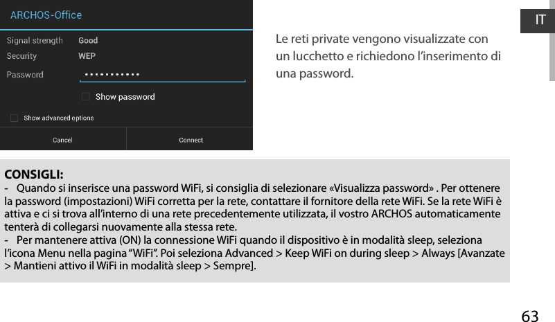 63ITCONSIGLI: -Quando si inserisce una password WiFi, si consiglia di selezionare «Visualizza password» . Per ottenere la password (impostazioni) WiFi corretta per la rete, contattare il fornitore della rete WiFi. Se la rete WiFi è attiva e ci si trova all’interno di una rete precedentemente utilizzata, il vostro ARCHOS automaticamente tenterà di collegarsi nuovamente alla stessa rete. -Per mantenere attiva (ON) la connessione WiFi quando il dispositivo è in modalità sleep, seleziona l’icona Menu nella pagina “WiFi”. Poi seleziona Advanced &gt; Keep WiFi on during sleep &gt; Always [Avanzate &gt; Mantieni attivo il WiFi in modalità sleep &gt; Sempre].Le reti private vengono visualizzate con un lucchetto e richiedono l’inserimento di una password.