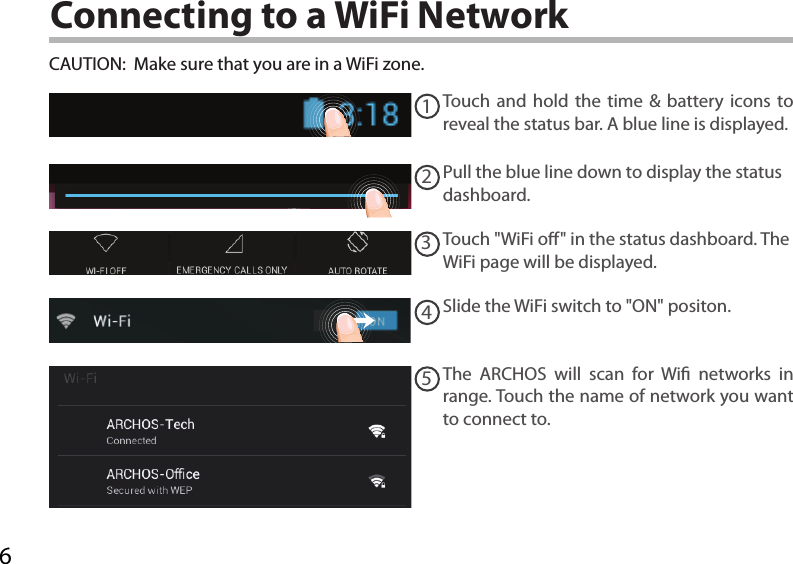 612345Connecting to a WiFi NetworkCAUTION:  Make sure that you are in a WiFi zone. Touch and hold the time &amp; battery icons to reveal the status bar. A blue line is displayed.Pull the blue line down to display the status dashboard.Slide the WiFi switch to &quot;ON&quot; positon. The ARCHOS will scan for Wi networks in range. Touch the name of network you want to connect to. Touch &quot;WiFi o&quot; in the status dashboard. The WiFi page will be displayed.