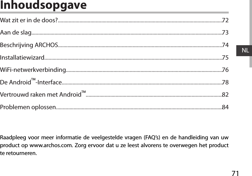 71NLInhoudsopgaveRaadpleeg voor meer informatie de veelgestelde vragen (FAQ’s) en de handleiding van uw product op www.archos.com. Zorg ervoor dat u ze leest alvorens te overwegen het product te retourneren. Wat zit er in de doos?..........................................................................................................................Aan de slag.............................................................................................................................................Beschrijving ARCHOS.........................................................................................................................Installatiewizard....................................................................................................................................WiFi-netwerkverbinding....................................................................................................................De AndroidTM-Interface.......................................................................................................................Vertrouwd raken met AndroidTM.....................................................................................................Problemen oplossen...........................................................................................................................7273747576788284